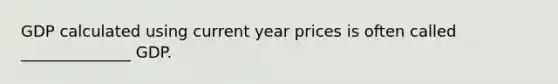 GDP calculated using current year prices is often called ______________ GDP.