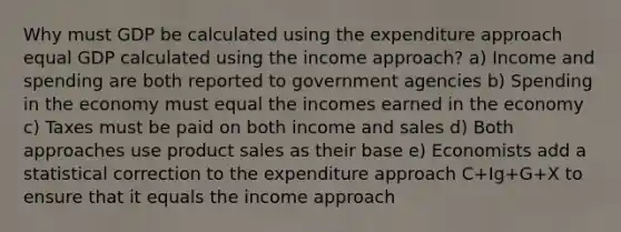 Why must GDP be calculated using the expenditure approach equal GDP calculated using the income approach? a) Income and spending are both reported to government agencies b) Spending in the economy must equal the incomes earned in the economy c) Taxes must be paid on both income and sales d) Both approaches use product sales as their base e) Economists add a statistical correction to the expenditure approach C+Ig+G+X to ensure that it equals the income approach