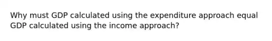 Why must GDP calculated using the expenditure approach equal GDP calculated using the income approach?