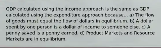 GDP calculated using the income approach is the same as GDP calculated using the expenditure approach because... a) The flow of goods must equal the flow of dollars in equilibrium. b) A dollar spent by one person is a dollar of income to someone else. c) A penny saved is a penny earned. d) Product Markets and Resource Markets are in equilibrium.