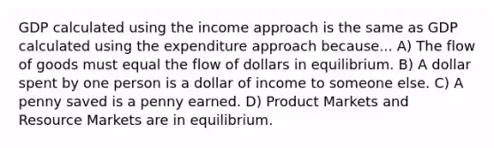 GDP calculated using the income approach is the same as GDP calculated using the expenditure approach because... A) The flow of goods must equal the flow of dollars in equilibrium. B) A dollar spent by one person is a dollar of income to someone else. C) A penny saved is a penny earned. D) Product Markets and Resource Markets are in equilibrium.