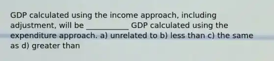 GDP calculated using the income approach, including adjustment, will be ___________ GDP calculated using the expenditure approach. a) unrelated to b) <a href='https://www.questionai.com/knowledge/k7BtlYpAMX-less-than' class='anchor-knowledge'>less than</a> c) the same as d) <a href='https://www.questionai.com/knowledge/ktgHnBD4o3-greater-than' class='anchor-knowledge'>greater than</a>