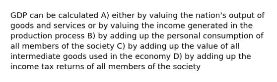 GDP can be calculated A) either by valuing the nation's output of goods and services or by valuing the income generated in the production process B) by adding up the personal consumption of all members of the society C) by adding up the value of all intermediate goods used in the economy D) by adding up the income tax returns of all members of the society