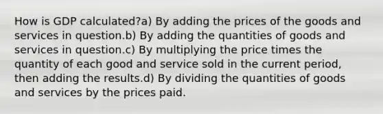 How is GDP calculated?a) By adding the prices of the goods and services in question.b) By adding the quantities of goods and services in question.c) By multiplying the price times the quantity of each good and service sold in the current period, then adding the results.d) By dividing the quantities of goods and services by the prices paid.