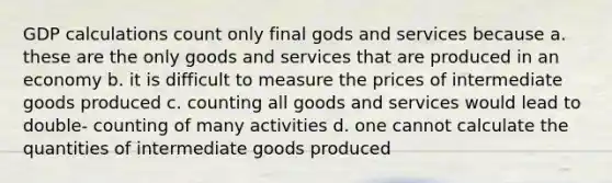 GDP calculations count only final gods and services because a. these are the only goods and services that are produced in an economy b. it is difficult to measure the prices of intermediate goods produced c. counting all goods and services would lead to double- counting of many activities d. one cannot calculate the quantities of intermediate goods produced