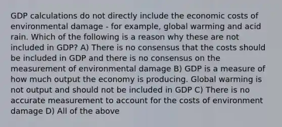 GDP calculations do not directly include the economic costs of environmental damage - for example, global warming and acid rain. Which of the following is a reason why these are not included in GDP? A) There is no consensus that the costs should be included in GDP and there is no consensus on the measurement of environmental damage B) GDP is a measure of how much output the economy is producing. Global warming is not output and should not be included in GDP C) There is no accurate measurement to account for the costs of environment damage D) All of the above