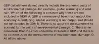 GDP calculations do not directly include the economic costs of environmental damage--for example, global warming and acid rain. Which of the following is a reason why these are not included in GDP? A. GDP is a measure of how much output the economy is producing. Global warming is not output and should not be included in GDP. B. There is no accurate measurement to account for the costs of environmental damage. C. There is no consensus that the costs should be included in GDP and there is no consensus on the measurement of environmental damage. D. All of the above.