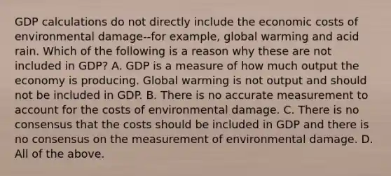 GDP calculations do not directly include the economic costs of environmental damage--for example, global warming and acid rain. Which of the following is a reason why these are not included in GDP? A. GDP is a measure of how much output the economy is producing. Global warming is not output and should not be included in GDP. B. There is no accurate measurement to account for the costs of environmental damage. C. There is no consensus that the costs should be included in GDP and there is no consensus on the measurement of environmental damage. D. All of the above.