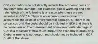 GDP calculations do not directly include the economic costs of environmental damage—for ​example, global warming and acid rain. Which of the following is a reason why these are not included in​ GDP? A. There is no accurate measurement to account for the costs of environmental damage. B. There is no consensus that the costs should be included in GDP and there is no consensus on the measurement of environmental damage. C. GDP is a measure of how much output the economy is producing. Global warming is not output and should not be included in GDP. D. All of the above.