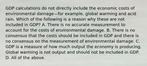 GDP calculations do not directly include the economic costs of environmental damage—for ​example, global warming and acid rain. Which of the following is a reason why these are not included in​ GDP? A. There is no accurate measurement to account for the costs of environmental damage. B. There is no consensus that the costs should be included in GDP and there is no consensus on the measurement of environmental damage. C. GDP is a measure of how much output the economy is producing. Global warming is not output and should not be included in GDP. D. All of the above.