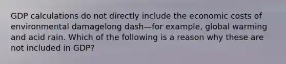 GDP calculations do not directly include the economic costs of environmental damagelong dash—for ​example, global warming and acid rain. Which of the following is a reason why these are not included in​ GDP?