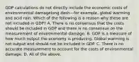 GDP calculations do not directly include the economic costs of environmental damagelong dash—for ​example, global warming and acid rain. Which of the following is a reason why these are not included in​ GDP? A. There is no consensus that the costs should be included in GDP and there is no consensus on the measurement of environmental damage. B. GDP is a measure of how much output the economy is producing. Global warming is not output and should not be included in GDP. C. There is no accurate measurement to account for the costs of environmental damage. D. All of the above.