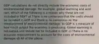 GDP calculations do not directly include the economic costs of environmental damage- for ​example, global warming and acid rain. Which of the following is a reason why these are not included in​ GDP? a) There is no consensus that the costs should be included in GDP and there is no consensus on the measurement of environmental damage. b) GDP is a measure of how much output the economy is producing. Global warming is not output and should not be included in GDP. c) There is no accurate measurement to account for the costs of environmental damage. d) All of the above.