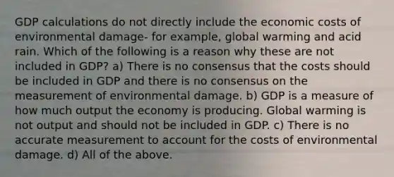 GDP calculations do not directly include the economic costs of environmental damage- for ​example, global warming and acid rain. Which of the following is a reason why these are not included in​ GDP? a) There is no consensus that the costs should be included in GDP and there is no consensus on the measurement of environmental damage. b) GDP is a measure of how much output the economy is producing. Global warming is not output and should not be included in GDP. c) There is no accurate measurement to account for the costs of environmental damage. d) All of the above.