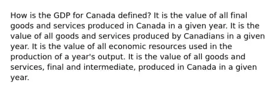 How is the GDP for Canada defined? It is the value of all final goods and services produced in Canada in a given year. It is the value of all goods and services produced by Canadians in a given year. It is the value of all economic resources used in the production of a year's output. It is the value of all goods and services, final and intermediate, produced in Canada in a given year.