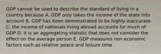 GDP cannot be used to describe the standard of living in a country because A. GDP only takes the income of the state into account B. GDP has been demonstrated to be highly inaccurate C. the income of nationals living abroad accounts for much of GDP D. it is an aggregating statistic that does not consider the effect on the average person E. GDP measures non economic factors such as relative peace and leisure time