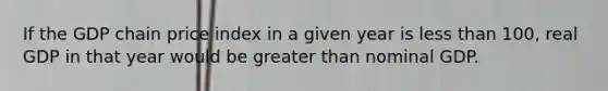 If the GDP chain price index in a given year is less than 100, real GDP in that year would be greater than nominal GDP.