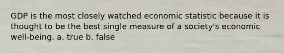 GDP is the most closely watched economic statistic because it is thought to be the best single measure of a society's economic well-being. a. true b. false