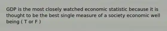 GDP is the most closely watched economic statistic because it is thought to be the best single measure of a society economic well being ( T or F )