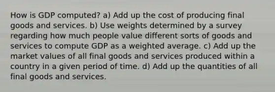 How is GDP computed? a) Add up the cost of producing final goods and services. b) Use weights determined by a survey regarding how much people value different sorts of goods and services to compute GDP as a <a href='https://www.questionai.com/knowledge/koL1NUNNcJ-weighted-average' class='anchor-knowledge'>weighted average</a>. c) Add up the market values of all final goods and services produced within a country in a given period of time. d) Add up the quantities of all final goods and services.