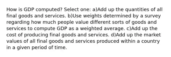 How is GDP computed? Select one: a)Add up the quantities of all final goods and services. b)Use weights determined by a survey regarding how much people value different sorts of goods and services to compute GDP as a weighted average. c)Add up the cost of producing final goods and services. d)Add up the market values of all final goods and services produced within a country in a given period of time.