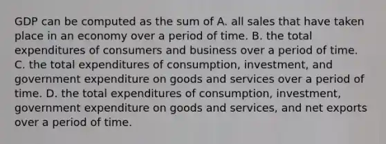 GDP can be computed as the sum of A. all sales that have taken place in an economy over a period of time. B. the total expenditures of consumers and business over a period of time. C. the total expenditures of consumption, investment, and government expenditure on goods and services over a period of time. D. the total expenditures of consumption, investment, government expenditure on goods and services, and net exports over a period of time.