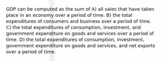 GDP can be computed as the sum of A) all sales that have taken place in an economy over a period of time. B) the total expenditures of consumers and business over a period of time. C) the total expenditures of consumption, investment, and government expenditure on goods and services over a period of time. D) the total expenditures of consumption, investment, government expenditure on goods and services, and net exports over a period of time.