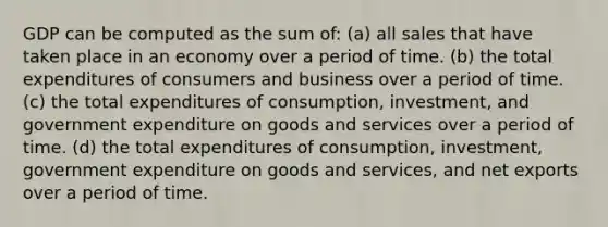 GDP can be computed as the sum of: (a) all sales that have taken place in an economy over a period of time. (b) the total expenditures of consumers and business over a period of time. (c) the total expenditures of consumption, investment, and government expenditure on goods and services over a period of time. (d) the total expenditures of consumption, investment, government expenditure on goods and services, and net exports over a period of time.