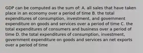 GDP can be computed as the sum of: A. all sales that have taken place in an economy over a period of time B. the total expenditures of consumption, investment, and government expenditure on goods and services over a period of time C. the total expenditures of consumers and business over a period of time D. the total expenditures of consumption, investment, government expenditure on goods and services an net exports over a period of time