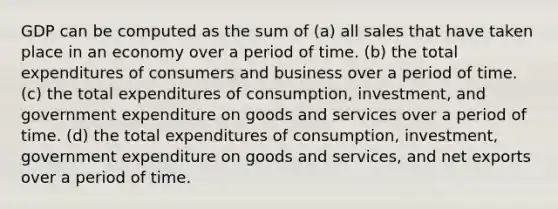 GDP can be computed as the sum of (a) all sales that have taken place in an economy over a period of time. (b) the total expenditures of consumers and business over a period of time. (c) the total expenditures of consumption, investment, and government expenditure on goods and services over a period of time. (d) the total expenditures of consumption, investment, government expenditure on goods and services, and net exports over a period of time.