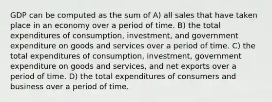 GDP can be computed as the sum of A) all sales that have taken place in an economy over a period of time. B) the total expenditures of consumption, investment, and government expenditure on goods and services over a period of time. C) the total expenditures of consumption, investment, government expenditure on goods and services, and net exports over a period of time. D) the total expenditures of consumers and business over a period of time.