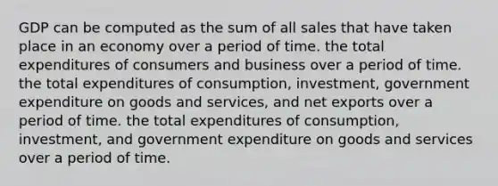 GDP can be computed as the sum of all sales that have taken place in an economy over a period of time. the total expenditures of consumers and business over a period of time. the total expenditures of consumption, investment, government expenditure on goods and services, and net exports over a period of time. the total expenditures of consumption, investment, and government expenditure on goods and services over a period of time.