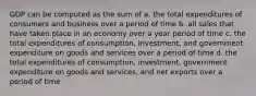 GDP can be computed as the sum of a. the total expenditures of consumers and business over a period of time b. all sales that have taken place in an economy over a year period of time c. the total expenditures of consumption, investment, and government expenditure on goods and services over a period of time d. the total expenditures of consumption, investment, government expenditure on goods and services, and net exports over a period of time