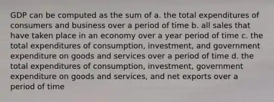 GDP can be computed as the sum of a. the total expenditures of consumers and business over a period of time b. all sales that have taken place in an economy over a year period of time c. the total expenditures of consumption, investment, and government expenditure on goods and services over a period of time d. the total expenditures of consumption, investment, government expenditure on goods and services, and net exports over a period of time