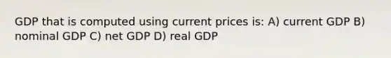 GDP that is computed using current prices is: A) current GDP B) nominal GDP C) net GDP D) real GDP