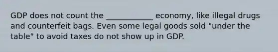 GDP does not count the ____________ economy, like illegal drugs and counterfeit bags. Even some legal goods sold "under the table" to avoid taxes do not show up in GDP.