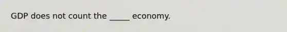 GDP does not count the _____ economy.