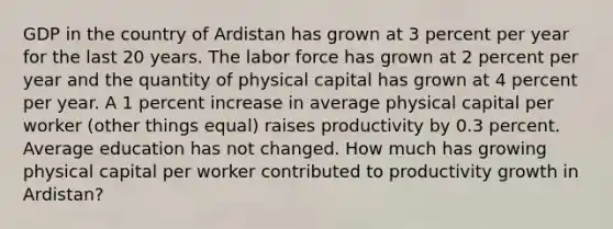 GDP in the country of Ardistan has grown at 3 percent per year for the last 20 years. The labor force has grown at 2 percent per year and the quantity of physical capital has grown at 4 percent per year. A 1 percent increase in average physical capital per worker (other things equal) raises productivity by 0.3 percent. Average education has not changed. How much has growing physical capital per worker contributed to productivity growth in Ardistan?