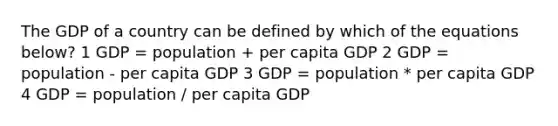 The GDP of a country can be defined by which of the equations below? 1 GDP = population + per capita GDP 2 GDP = population - per capita GDP 3 GDP = population * per capita GDP 4 GDP = population / per capita GDP