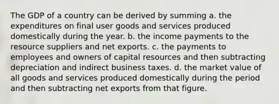 The GDP of a country can be derived by summing a. the expenditures on final user goods and services produced domestically during the year. b. the income payments to the resource suppliers and net exports. c. the payments to employees and owners of capital resources and then subtracting depreciation and indirect business taxes. d. the market value of all goods and services produced domestically during the period and then subtracting net exports from that figure.