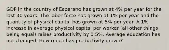 GDP in the country of Esperano has grown at 4% per year for the last 30 years. The labor force has grown at 1% per year and the quantity of physical capital has grown at 5% per year. A 1% increase in average physical capital per worker (all other things being equal) raises productivity by 0.5%. Average education has not changed. How much has productivity grown?