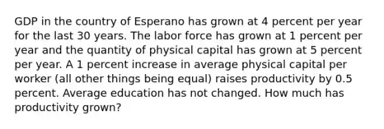 GDP in the country of Esperano has grown at 4 percent per year for the last 30 years. The labor force has grown at 1 percent per year and the quantity of physical capital has grown at 5 percent per year. A 1 percent increase in average physical capital per worker (all other things being equal) raises productivity by 0.5 percent. Average education has not changed. How much has productivity grown?