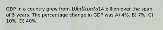 GDP in a country grew from 10 billion to14 billion over the span of 5 years. The percentage change in GDP was A) 4%. B) 7%. C) 10%. D) 40%.