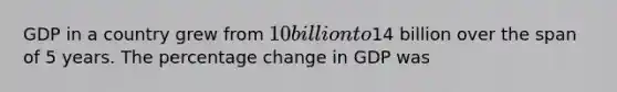 GDP in a country grew from 10 billion to14 billion over the span of 5 years. The percentage change in GDP was