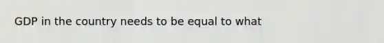 GDP in the country needs to be equal to what