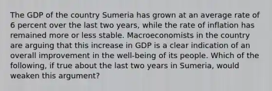 The GDP of the country Sumeria has grown at an average rate of 6 percent over the last two​ years, while the rate of inflation has remained more or less stable. Macroeconomists in the country are arguing that this increase in GDP is a clear indication of an overall improvement in the​ well-being of its people. Which of the​ following, if true about the last two years in​ Sumeria, would weaken this​ argument?