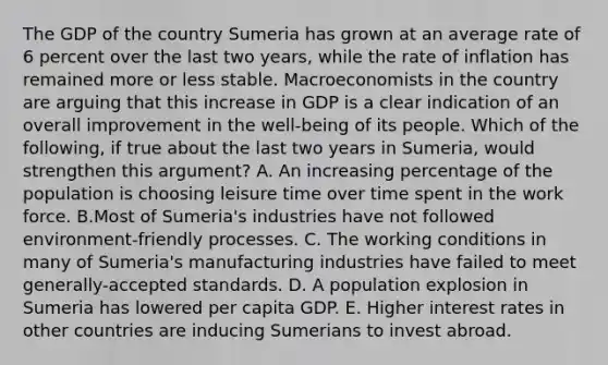 The GDP of the country Sumeria has grown at an average rate of 6 percent over the last two​ years, while the rate of inflation has remained more or less stable. Macroeconomists in the country are arguing that this increase in GDP is a clear indication of an overall improvement in the​ well-being of its people. Which of the​ following, if true about the last two years in​ Sumeria, would strengthen this​ argument? A. An increasing percentage of the population is choosing leisure time over time spent in the work force. B.Most of​ Sumeria's industries have not followed​ environment-friendly processes. C. The working conditions in many of​ Sumeria's manufacturing industries have failed to meet​ generally-accepted standards. D. A population explosion in Sumeria has lowered per capita GDP. E. Higher interest rates in other countries are inducing Sumerians to invest abroad.