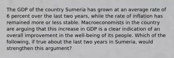 The GDP of the country Sumeria has grown at an average rate of 6 percent over the last two​ years, while the rate of inflation has remained more or less stable. Macroeconomists in the country are arguing that this increase in GDP is a clear indication of an overall improvement in the​ well-being of its people. Which of the​ following, if true about the last two years in​ Sumeria, would strengthen this​ argument?