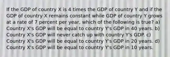 If the GDP of country X is 4 times the GDP of country Y and if the GDP of country X remains constant while GDP of country Y grows at a rate of 7 percent per year, which of the following is true? a) Country X's GDP will be equal to country Y's GDP in 40 years. b) Country X's GDP will never catch up with country Y's GDP. c) Country X's GDP will be equal to country Y's GDP in 20 years. d) Country X's GDP will be equal to country Y's GDP in 10 years.