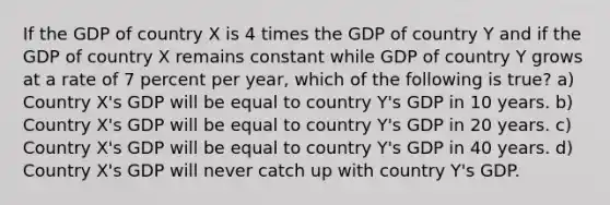 If the GDP of country X is 4 times the GDP of country Y and if the GDP of country X remains constant while GDP of country Y grows at a rate of 7 percent per year, which of the following is true? a) Country X's GDP will be equal to country Y's GDP in 10 years. b) Country X's GDP will be equal to country Y's GDP in 20 years. c) Country X's GDP will be equal to country Y's GDP in 40 years. d) Country X's GDP will never catch up with country Y's GDP.